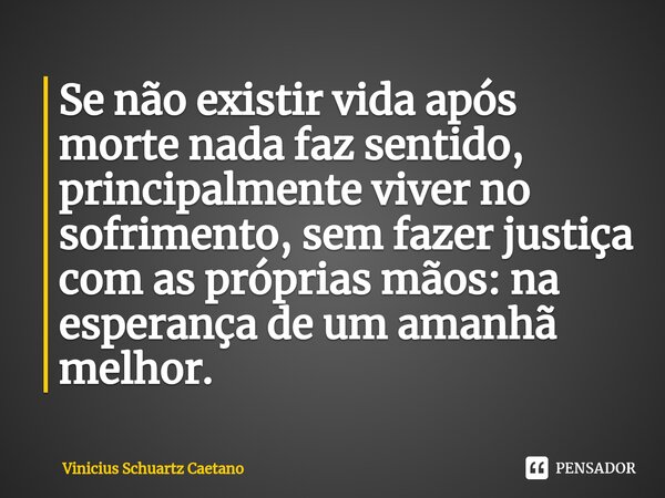⁠Se não existir vida após morte nada faz sentido, principalmente viver no sofrimento, sem fazer justiça com as próprias mãos: na esperança de um amanhã melhor.... Frase de Vinicius Schuartz Caetano.