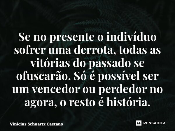Se no presente o indivíduo sofrer uma derrota, todas as vitórias do passado se ofuscarão. Só é possível ser um vencedor ou perdedor no agora, o resto é história... Frase de Vinicius Schuartz Caetano.