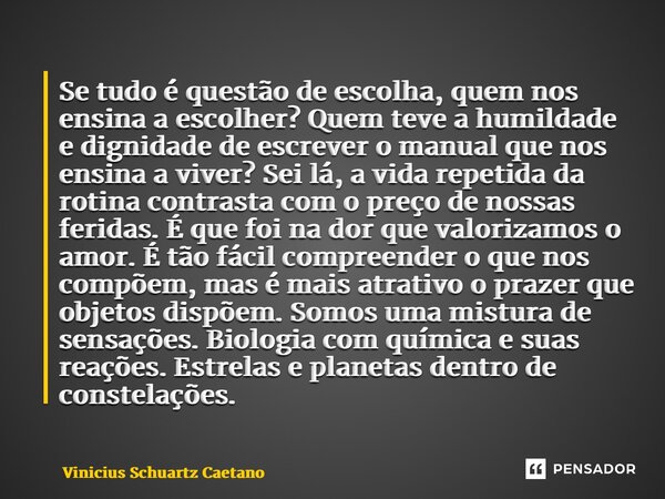 ⁠Se tudo é questão de escolha, quem nos ensina a escolher? Quem teve a humildade e dignidade de escrever o manual que nos ensina a viver? Sei lá, a vida repetid... Frase de Vinicius Schuartz Caetano.