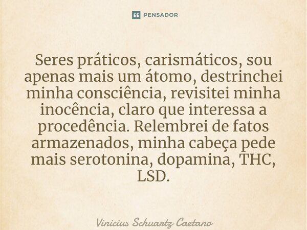 ⁠Seres práticos, carismáticos, sou apenas mais um átomo, destrinchei minha consciência, revisitei minha inocência, claro que interessa a procedência. Relembrei ... Frase de Vinicius Schuartz Caetano.