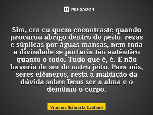 Sim, era eu quem encontraste quando procurou abrigo dentro do peito, rezas e súplicas por águas mansas, nem toda a divindade se portaria tão autêntico quanto o ... Frase de Vinicius Schuartz Caetano.