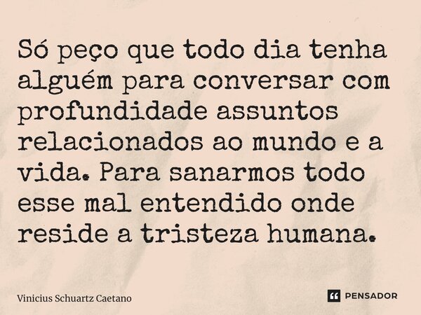 ⁠Só peço que todo dia tenha alguém para conversar com profundidade assuntos relacionados ao mundo e a vida. Para sanarmos todo esse mal entendido onde reside a ... Frase de Vinicius Schuartz Caetano.