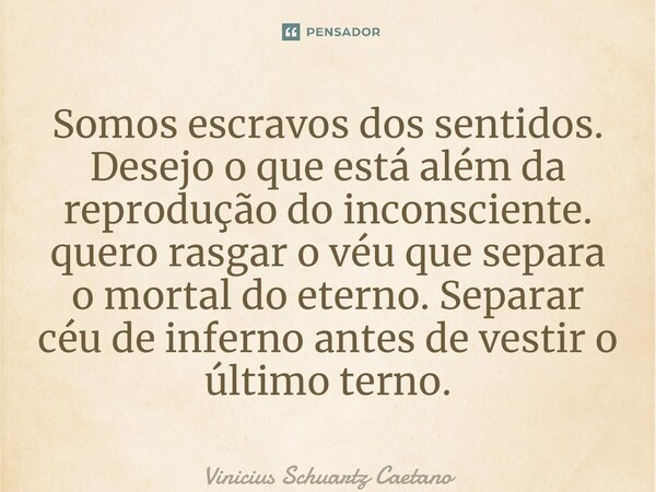 ⁠Somos escravos dos sentidos. Desejo o que está além da reprodução do inconsciente. quero rasgar o véu que separa o mortal do eterno. Separar céu de inferno ant... Frase de Vinicius Schuartz Caetano.