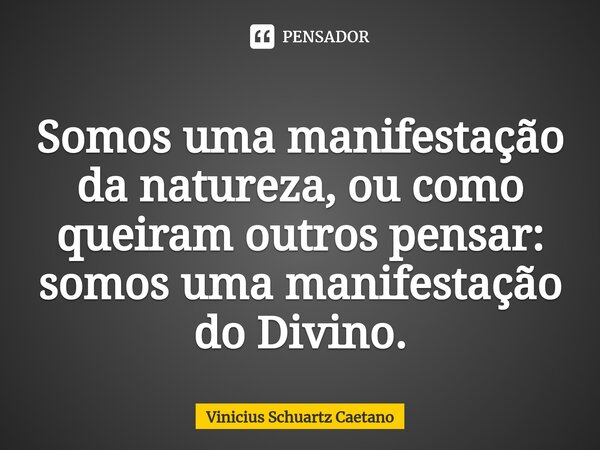 ⁠Somos uma manifestação da natureza, ou como queiram outros pensar: somos uma manifestação do Divino.... Frase de Vinicius Schuartz Caetano.