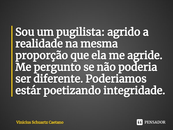 Sou um pugilista: agrido a realidade na mesma proporção que ela me agride. Me pergunto se não poderia ser diferente. Poderiamos estár poetizando integridade.... Frase de Vinicius Schuartz Caetano.