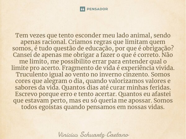 ⁠Tem vezes que tento esconder meu lado animal, sendo apenas racional. Criamos regras que limitam quem somos, é tudo questão de educação, por que é obrigação? Ca... Frase de Vinicius Schuartz Caetano.