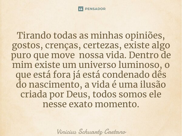 ⁠Tirando todas as minhas opiniões, gostos, crenças, certezas, existe algo puro que move nossa vida. Dentro de mim existe um universo luminoso, o que está fora j... Frase de Vinicius Schuartz Caetano.