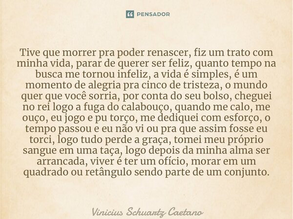 Tive que morrer pra poder renascer, fiz um trato com minha vida, parar de querer ser feliz, quanto tempo na busca me tornou infeliz, a vida é simples, é um mom... Frase de Vinicius Schuartz Caetano.