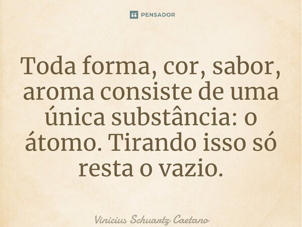 ⁠Toda forma, cor, sabor, aromaconsiste de uma única substância: o átomo. Tirando isso só resta o vazio.... Frase de Vinicius Schuartz Caetano.