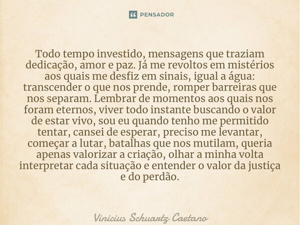 ⁠Todo tempo investido, mensagens que traziam dedicação, amor e paz. Já me revoltos em mistérios aos quais me desfiz em sinais, igual a água: transcender o que n... Frase de Vinicius Schuartz Caetano.