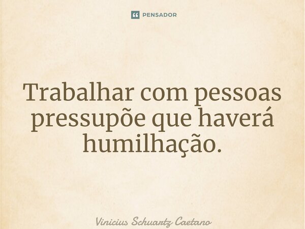 ⁠Trabalhar com pessoas pressupõe que haverá humilhação.... Frase de Vinicius Schuartz Caetano.