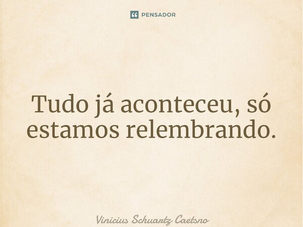 Tudo já aconteceu, só estamos relembrando.... Frase de Vinicius Schuartz Caetsno.