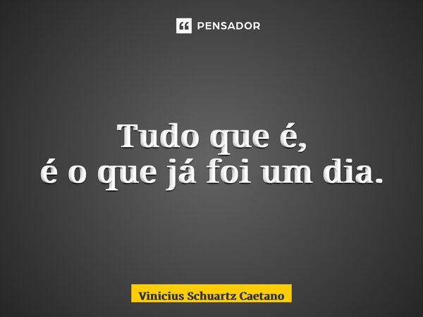 ⁠Tudo que é, é o que já foi um dia.... Frase de Vinicius Schuartz Caetano.