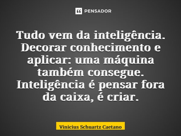 Tudo vem da inteligência. Decorar conhecimento e aplicar: uma máquina também consegue. Inteligência é pensar fora da caixa, é criar.... Frase de Vinicius Schuartz Caetano.
