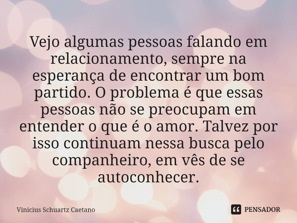 ⁠Vejo algumas pessoas falando em relacionamento, sempre na esperança de encontrar um bom partido. O problema é que essas pessoas não se preocupam em entender o ... Frase de Vinicius Schuartz Caetano.