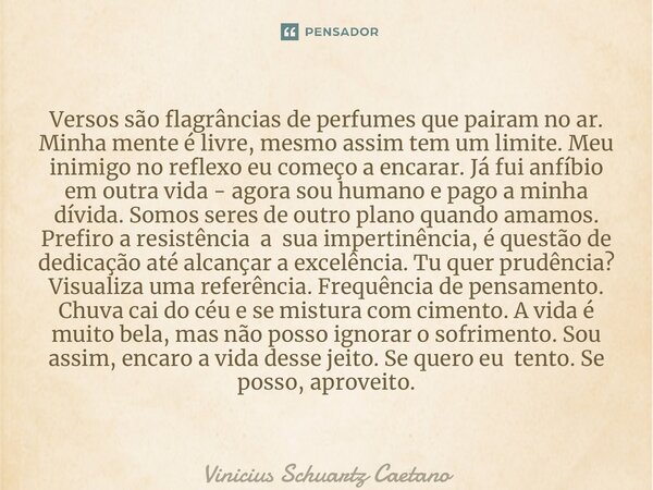 ⁠Versos são flagrâncias de perfumes que pairam no ar. Minha mente é livre, mesmo assim tem um limite. Meu inimigo no reflexo eu começo a encarar. Já fui anfíbio... Frase de Vinicius Schuartz Caetano.