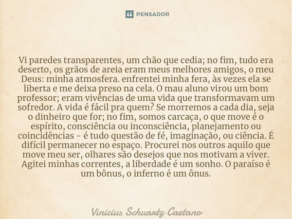 ⁠⁠Vi paredes transparentes, um chão que cedia; no fim, tudo era deserto, os grãos de areia eram meus melhores amigos, o meu Deus: minha atmosfera. enfrentei min... Frase de Vinicius Schuartz Caetano.