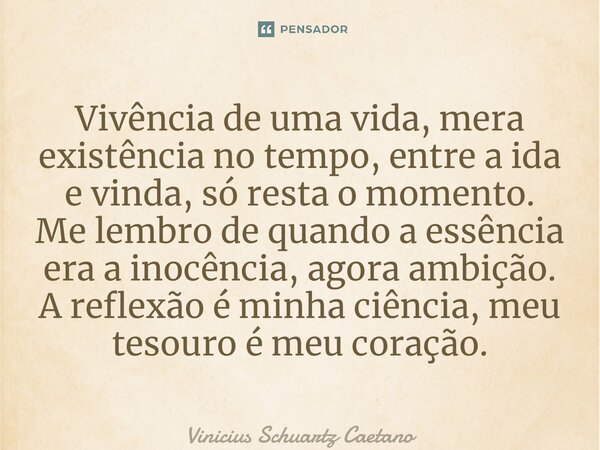 ⁠Vivência de uma vida, mera existência no tempo, entre a ida e vinda, só resta o momento. Me lembro de quando a essência era a inocência, agora ambição. A refle... Frase de Vinicius Schuartz Caetano.