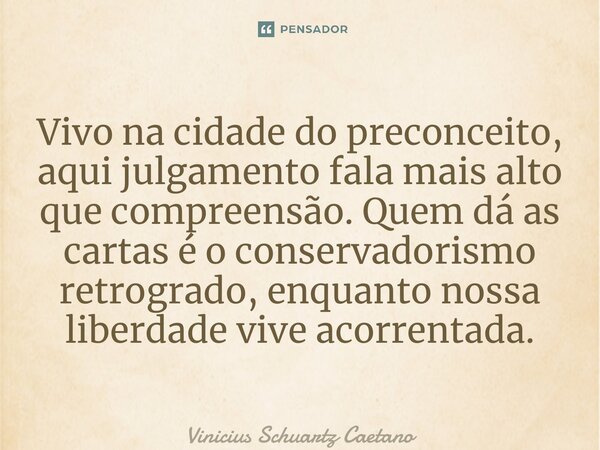 ⁠Vivo na cidade do preconceito, aqui julgamento fala mais alto que compreensão. Quem dá as cartas é o conservadorismo retrogrado, enquanto nossa liberdade vive ... Frase de Vinicius Schuartz Caetano.