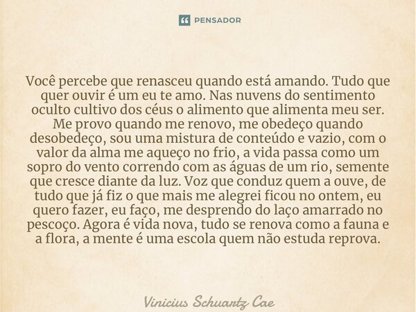 ⁠Você percebe que renasceu quando está amando. Tudo que quer ouvir é um eu te amo. Nas nuvens do sentimento oculto cultivo dos céus o alimento que alimenta meu ... Frase de Vinicius Schuartz Caetano.