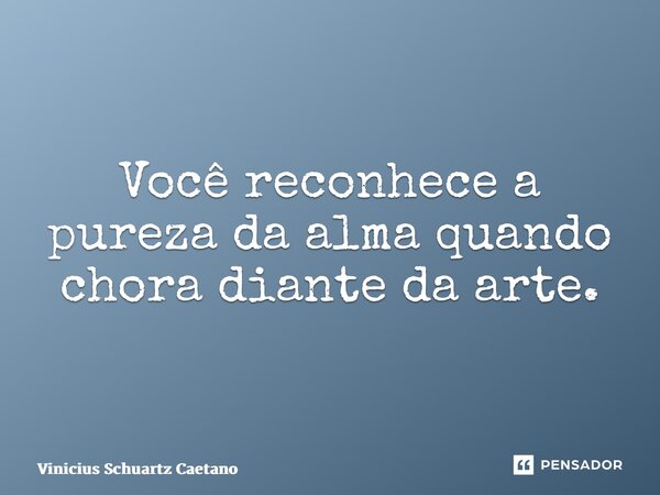 Você reconhece a pureza da alma quando chora diante da arte.... Frase de Vinicius Schuartz Caetano.
