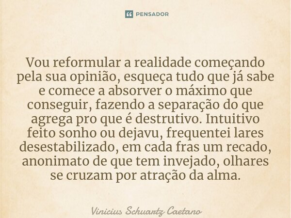 ⁠Vou reformular a realidade começando pela sua opinião, esqueça tudo que já sabe e comece a absorver o máximo que conseguir, fazendo a separação do que agrega p... Frase de Vinicius Schuartz Caetano.