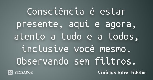 Consciência é estar presente, aqui e agora, atento a tudo e a todos, inclusive você mesmo. Observando sem filtros.... Frase de Vinicius Silva Fidelis.