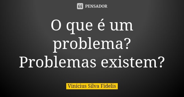 O que é um problema? Problemas existem?... Frase de Vinicius Silva Fidelis.