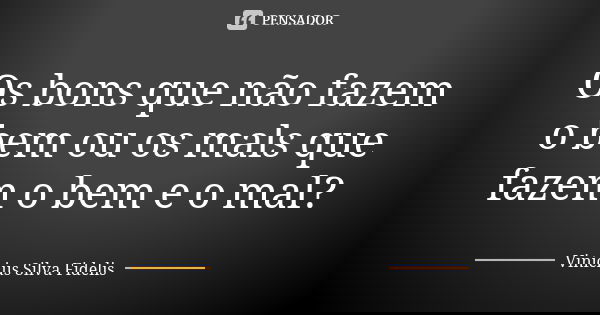 Os bons que não fazem o bem ou os mals que fazem o bem e o mal?... Frase de Vinícius Silva Fidelis.