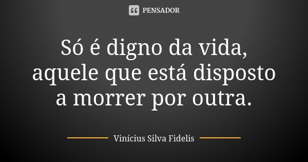 Só é digno da vida, aquele que está disposto a morrer por outra.... Frase de Vinicius Silva Fidelis.