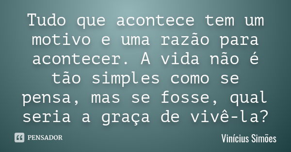 Tudo que acontece tem um motivo e uma razão para acontecer. A vida não é tão simples como se pensa, mas se fosse, qual seria a graça de vivê-la ?... Frase de Vinícius Simões.