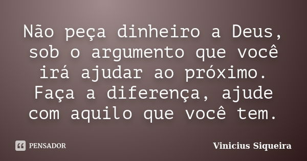 Não peça dinheiro a Deus, sob o argumento que você irá ajudar ao próximo. Faça a diferença, ajude com aquilo que você tem.... Frase de Vinícius Siqueira.