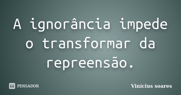 A ignorância impede o transformar da repreensão.... Frase de Vinícius Soares.