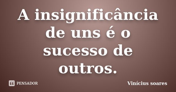 A insignificância de uns é o sucesso de outros.... Frase de Vinícius Soares.