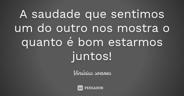 A saudade que sentimos um do outro nos mostra o quanto é bom estarmos juntos!... Frase de Vinicius Soares.