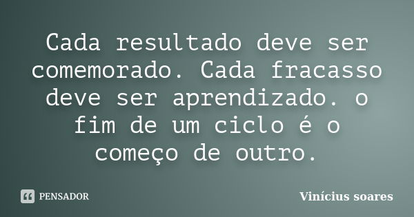 Cada resultado deve ser comemorado. Cada fracasso deve ser aprendizado. o fim de um ciclo é o começo de outro.... Frase de Vinicius Soares.