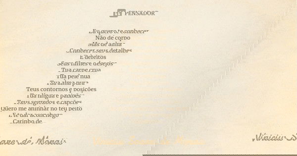 Eu quero te conhecer Não de corpo Mas de alma Conhecer seus detalhes E defeitos Seus filmes e desejos Tua carne crua Tua pele nua Tua alma pura Teus contornos e... Frase de Vinicius Soares de Morais.