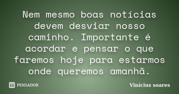 Nem mesmo boas notícias devem desviar nosso caminho. Importante é acordar e pensar o que faremos hoje para estarmos onde queremos amanhã.... Frase de Vinicius Soares.