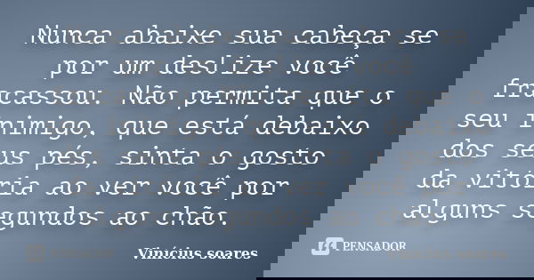Nunca abaixe sua cabeça se por um deslize você fracassou. Não permita que o seu inimigo, que está debaixo dos seus pés, sinta o gosto da vitória ao ver você por... Frase de Vinícius Soares.