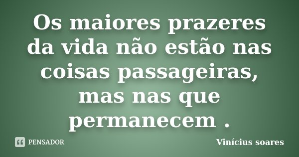Os maiores prazeres da vida não estão nas coisas passageiras, mas nas que permanecem .... Frase de Vinícius Soares.