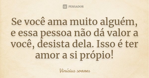 Se você ama muito alguém, e essa pessoa não dá valor a você, desista dela. Isso é ter amor a si própio!... Frase de Vinicius Soares.