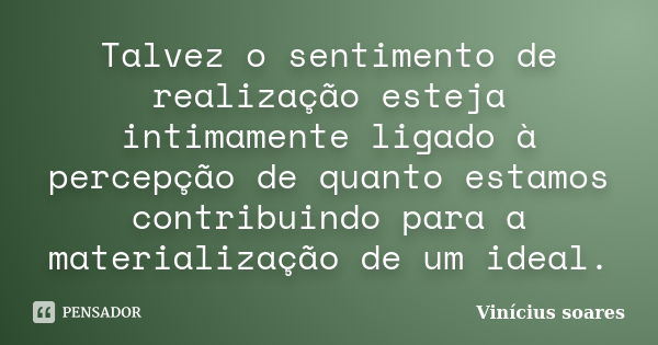 Talvez o sentimento de realização esteja intimamente ligado à percepção de quanto estamos contribuindo para a materialização de um ideal.... Frase de Vinicius Soares.