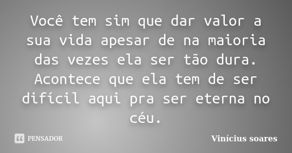 Você tem sim que dar valor a sua vida apesar de na maioria das vezes ela ser tão dura. Acontece que ela tem de ser difícil aqui pra ser eterna no céu.... Frase de Vinícius Soares.