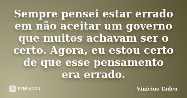 Sempre pensei estar errado em não aceitar um governo que muitos achavam ser o certo. Agora, eu estou certo de que esse pensamento era errado.... Frase de Vinícius Tadeu.