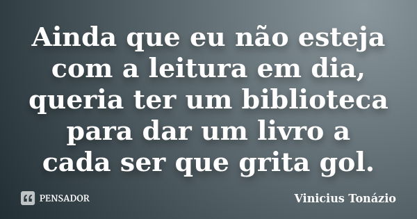 Ainda que eu não esteja com a leitura em dia, queria ter um biblioteca para dar um livro a cada ser que grita gol.... Frase de Vinicius Tonázio.