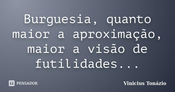 Burguesia, quanto maior a aproximação, maior a visão de futilidades...... Frase de Vinicius Tonázio.