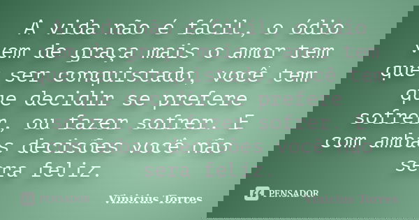 A vida não é fácil, o ódio vem de graça mais o amor tem que ser conquistado, você tem que decidir se prefere sofrer, ou fazer sofrer. E com ambas decisões você ... Frase de Vinicius Torres.