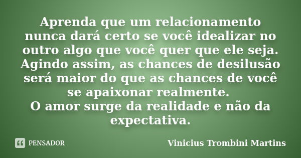 Aprenda que um relacionamento nunca dará certo se você idealizar no outro algo que você quer que ele seja. Agindo assim, as chances de desilusão será maior do q... Frase de Vinicius Trombini Martins.