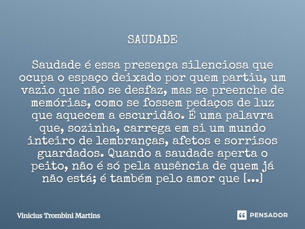 SAUDADE Saudade é essa presença silenciosa que ocupa o espaço deixado por quem partiu, um vazio que não se desfaz, mas se preenche de memórias, como se fossem ... Frase de Vinicius Trombini Martins.