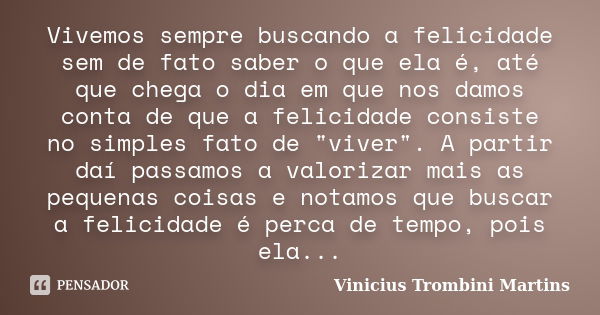 Vivemos sempre buscando a felicidade sem de fato saber o que ela é, até que chega o dia em que nos damos conta de que a felicidade consiste no simples fato de &... Frase de Vinicius Trombini Martins.